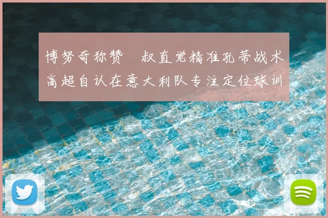 博努奇称赞囧叔直觉精准孔蒂战术高超自认在意大利队专注定位球训练