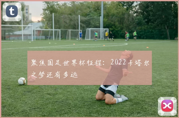 聚焦国足世界杯征程：2022卡塔尔之梦还有多远
