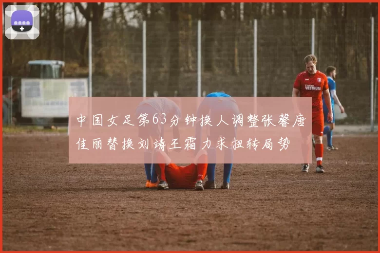 中国女足第63分钟换人调整张馨唐佳丽替换刘靖王霜力求扭转局势