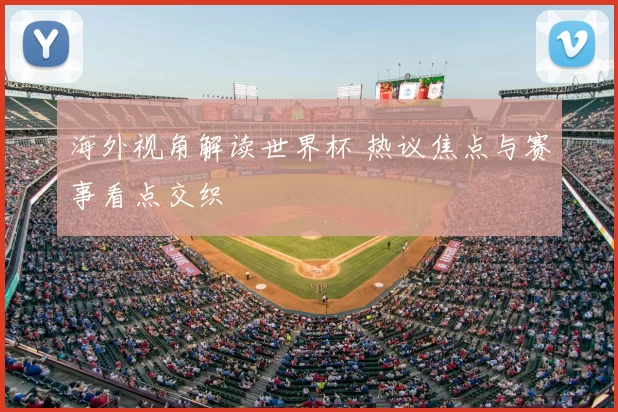 海外视角解读世界杯 热议焦点与赛事看点交织