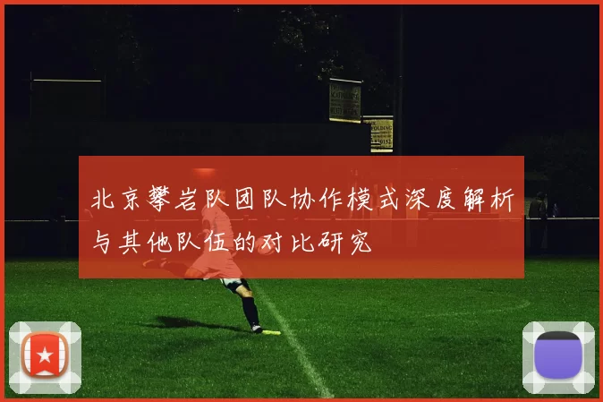 北京攀岩队团队协作模式深度解析与其他队伍的对比研究