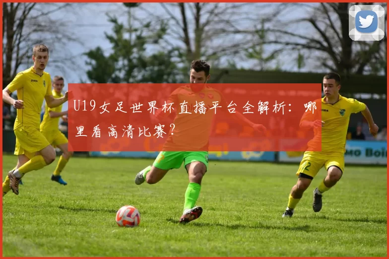 U19女足世界杯直播平台全解析：哪里看高清比赛？