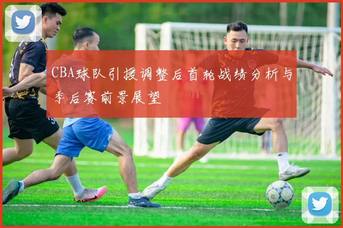 CBA球队引援调整后首轮战绩分析与季后赛前景展望