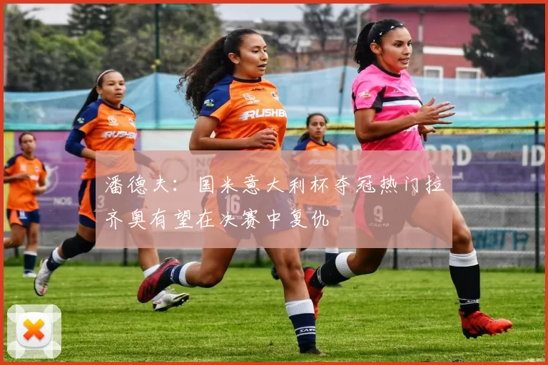 潘德夫:国米意大利杯夺冠热门拉齐奥有望在决赛中复仇
