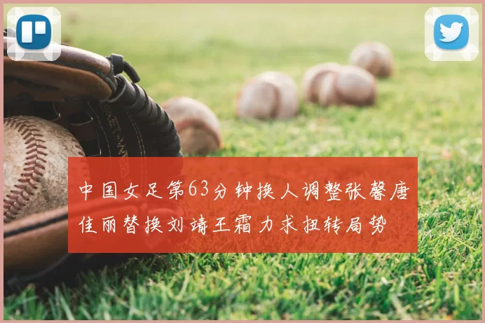 中国女足第63分钟换人调整张馨唐佳丽替换刘靖王霜力求扭转局势
