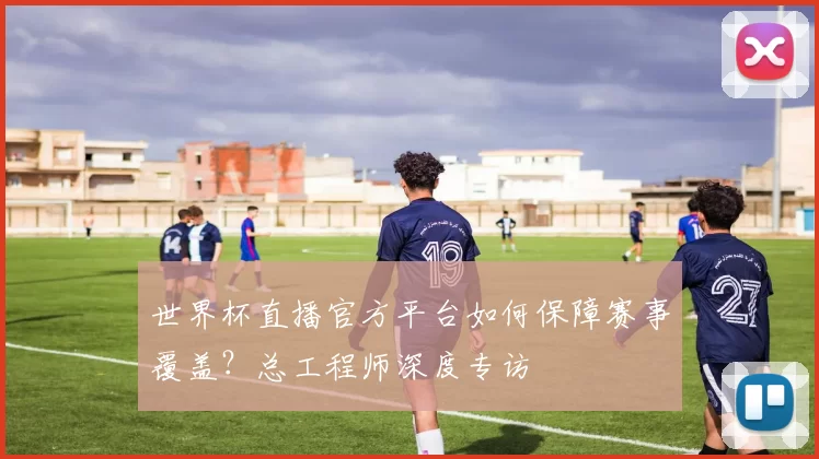 世界杯直播官方平台如何保障赛事覆盖?总工程师深度专访