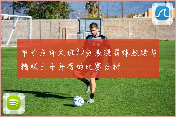 华子点评文班39分表现罚球救赎与糟糕出手并存的比赛分析