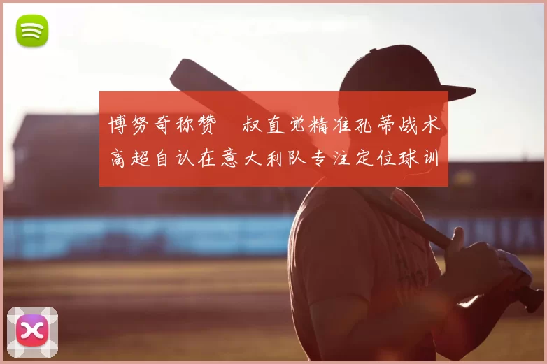 博努奇称赞囧叔直觉精准孔蒂战术高超自认在意大利队专注定位球训练