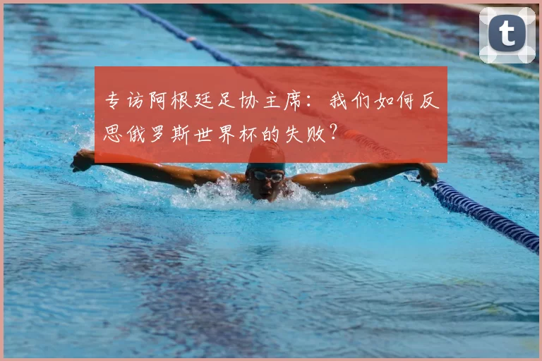 专访阿根廷足协主席:我们如何反思俄罗斯世界杯的失败?
