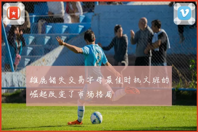 雄鹿错失交易字母最佳时机文班的崛起改变了市场格局