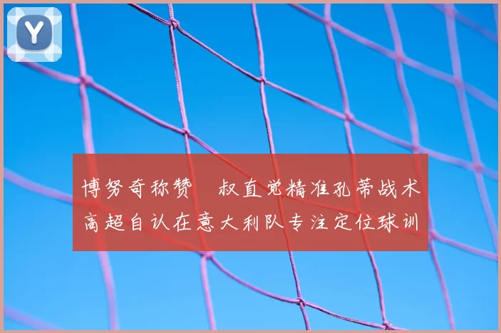 博努奇称赞囧叔直觉精准孔蒂战术高超自认在意大利队专注定位球训练