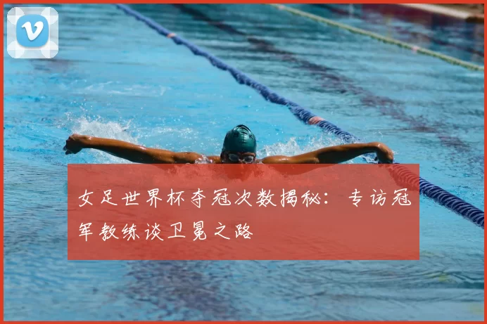 女足世界杯夺冠次数揭秘：专访冠军教练谈卫冕之路
