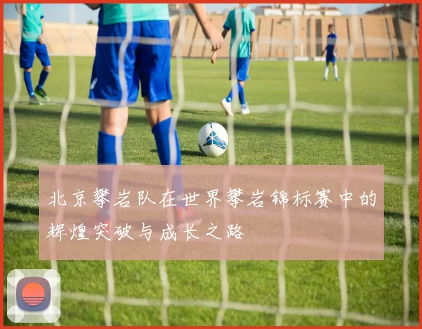 北京攀岩队在世界攀岩锦标赛中的辉煌突破与成长之路