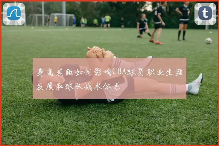 身高差距如何影响CBA球员职业生涯发展和球队战术体系