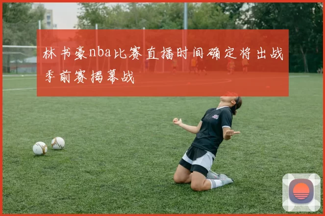 林书豪nba比赛直播时间确定将出战季前赛揭幕战