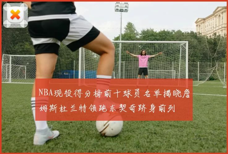 NBA现役得分榜前十球员名单揭晓詹姆斯杜兰特领跑东契奇跻身前列