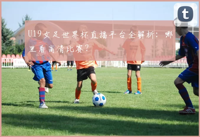 U19女足世界杯直播平台全解析:哪里看高清比赛?