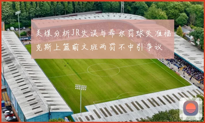 美媒分析JR失误与希尔罚球失准福克斯上篮前文班两罚不中引争议