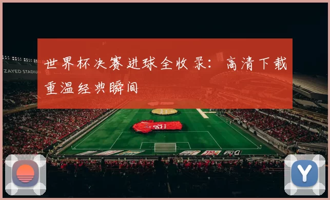 世界杯决赛进球全收录：高清下载重温经典瞬间