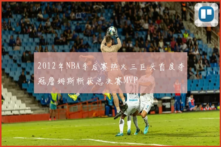 2012年NBA季后赛热火三巨头首度夺冠詹姆斯斩获总决赛MVP