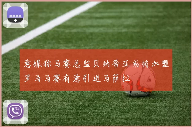 意媒称马赛总监贝纳蒂亚或将加盟罗马马赛有意引进马萨拉