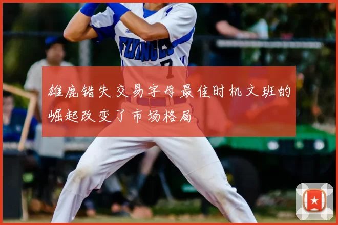雄鹿错失交易字母最佳时机文班的崛起改变了市场格局
