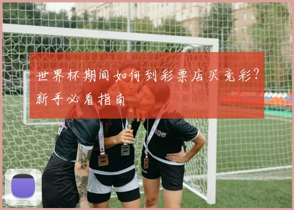 世界杯期间如何到彩票店买竞彩？新手必看指南