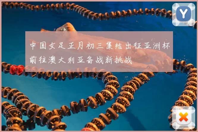 中国女足正月初三集结出征亚洲杯前往澳大利亚备战新挑战