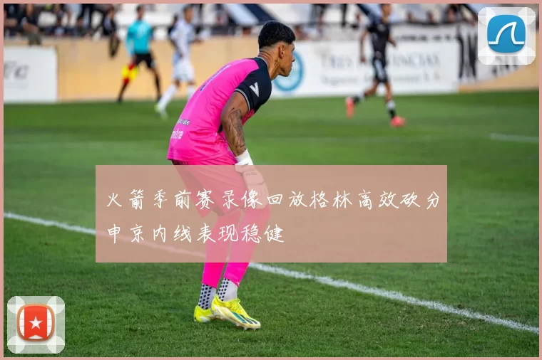 火箭季前赛录像回放格林高效砍分申京内线表现稳健
