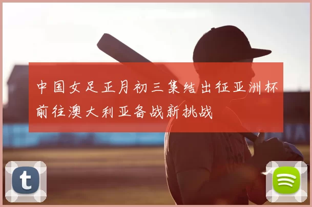 中国女足正月初三集结出征亚洲杯前往澳大利亚备战新挑战