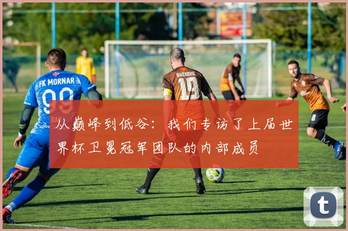从巅峰到低谷：我们专访了上届世界杯卫冕冠军团队的内部成员