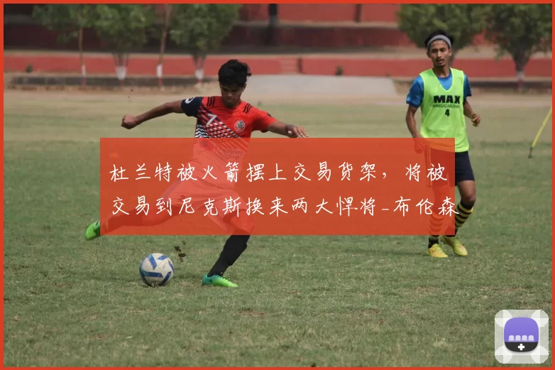 杜兰特被火箭摆上交易货架，将被交易到尼克斯换来两大悍将_布伦森_赛季_芬尼史密斯