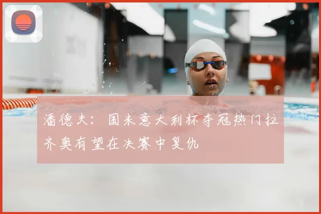 潘德夫:国米意大利杯夺冠热门拉齐奥有望在决赛中复仇