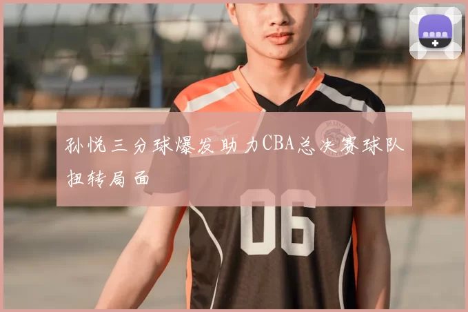 孙悦三分球爆发助力CBA总决赛球队扭转局面