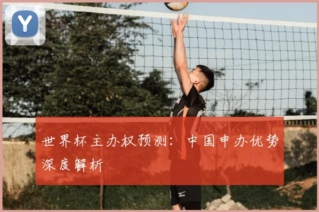 世界杯主办权预测：中国申办优势深度解析