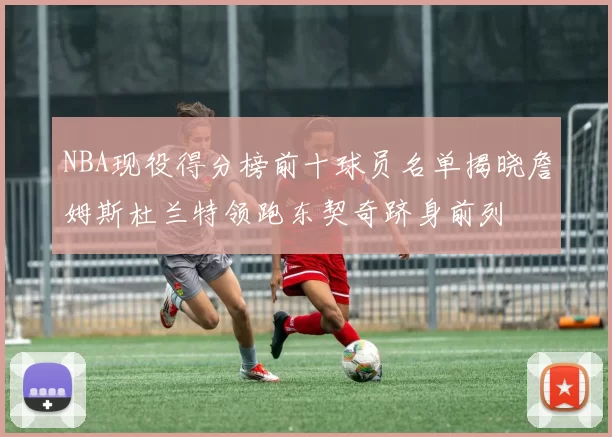 NBA现役得分榜前十球员名单揭晓詹姆斯杜兰特领跑东契奇跻身前列
