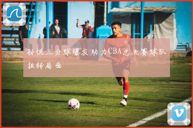 孙悦三分球爆发助力CBA总决赛球队扭转局面