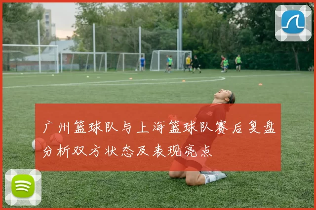 广州篮球队与上海篮球队赛后复盘分析双方状态及表现亮点