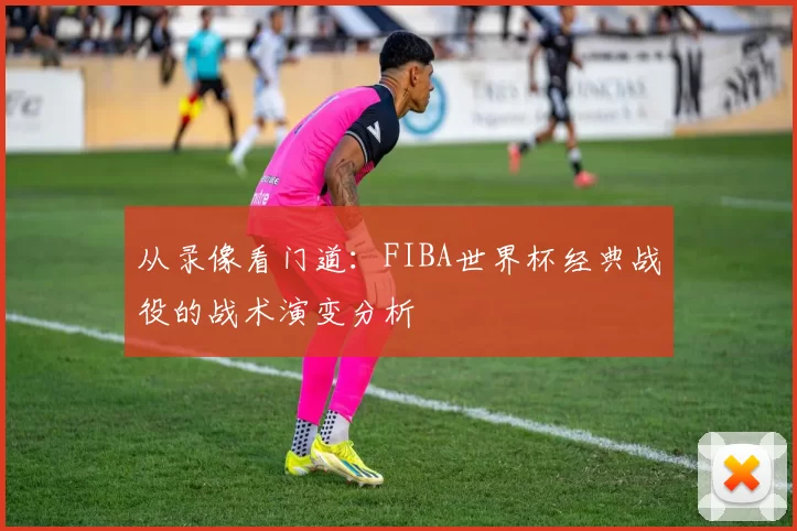 从录像看门道：FIBA世界杯经典战役的战术演变分析