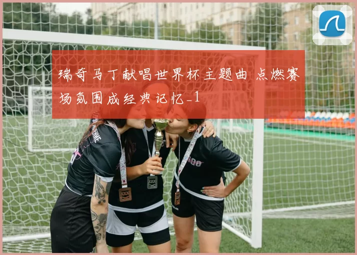 瑞奇马丁献唱世界杯主题曲 点燃赛场氛围成经典记忆_1