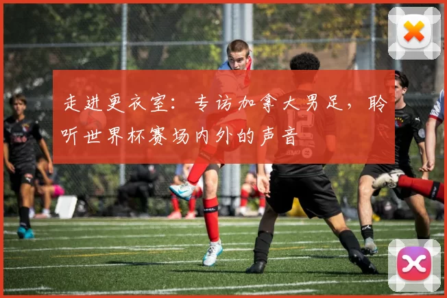 走进更衣室:专访加拿大男足,聆听世界杯赛场内外的声音