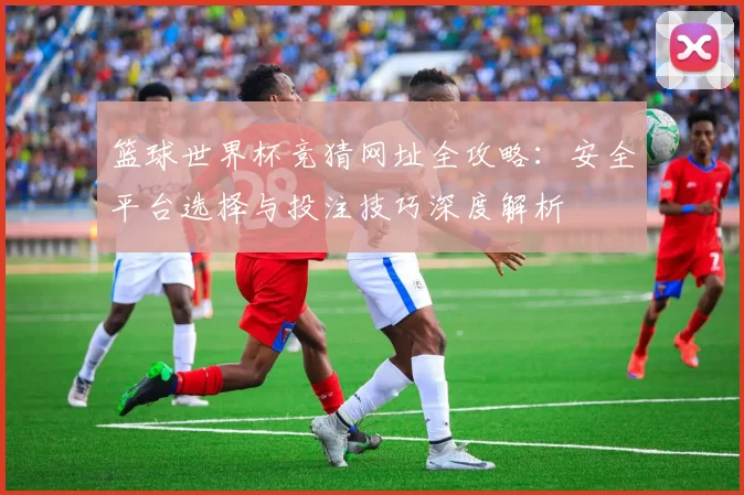 篮球世界杯竞猜网址全攻略:安全平台选择与投注技巧深度解析