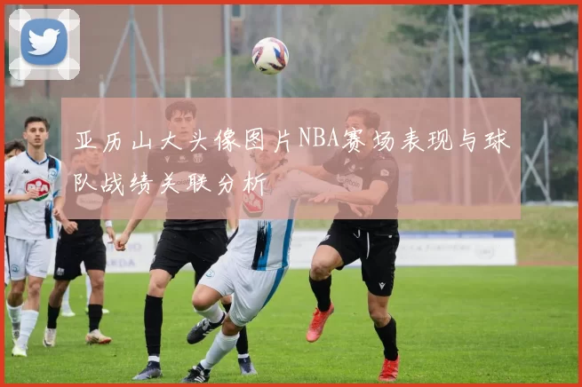 亚历山大头像图片NBA赛场表现与球队战绩关联分析