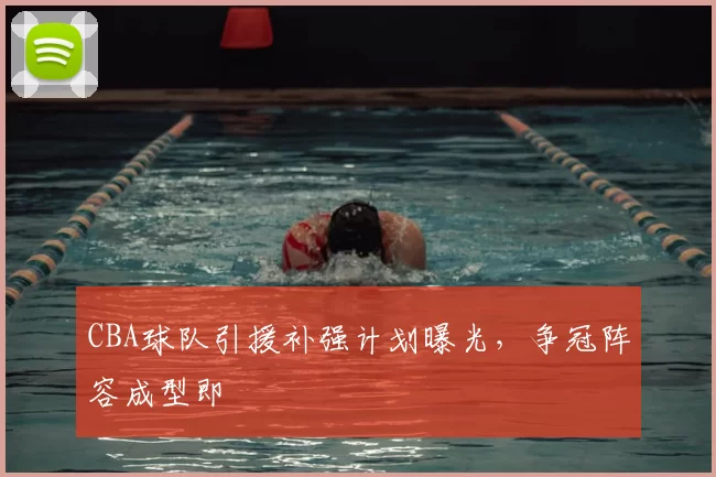 CBA球队引援补强计划曝光，争冠阵容成型即