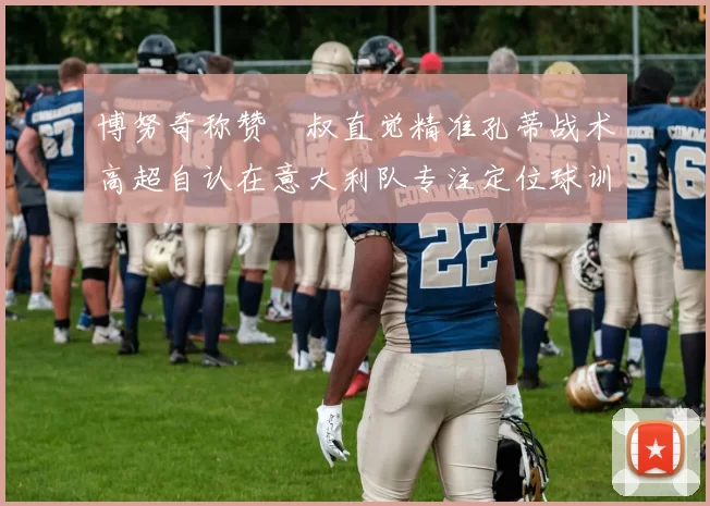 博努奇称赞囧叔直觉精准孔蒂战术高超自认在意大利队专注定位球训练