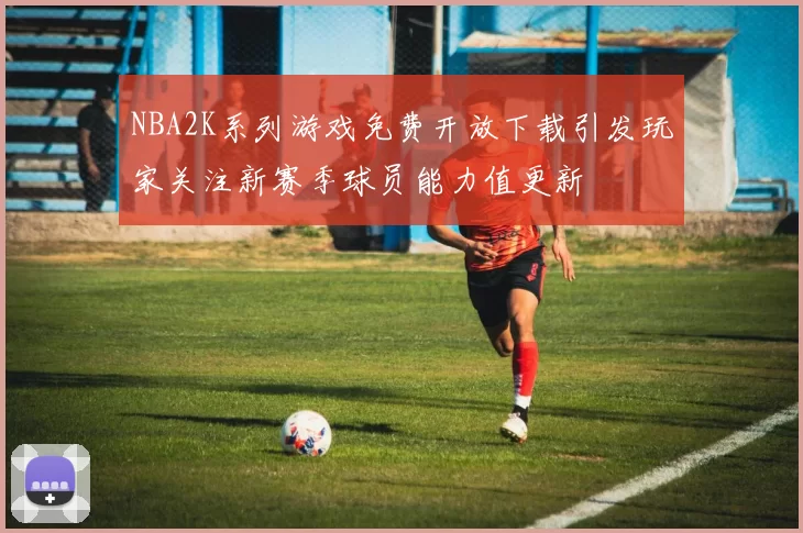 NBA2K系列游戏免费开放下载引发玩家关注新赛季球员能力值更新
