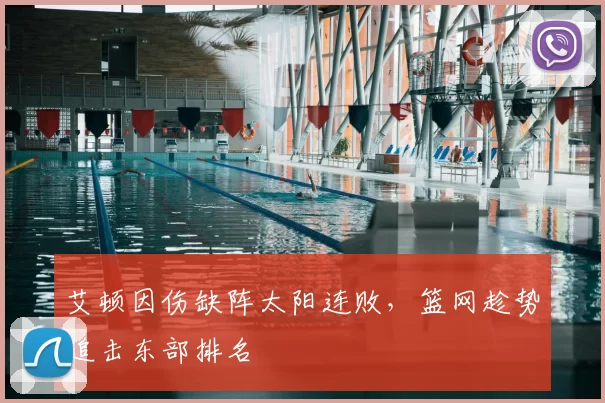 艾顿因伤缺阵太阳连败,篮网趁势追击东部排名