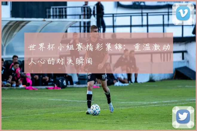世界杯小组赛精彩集锦:重温激动人心的对决瞬间